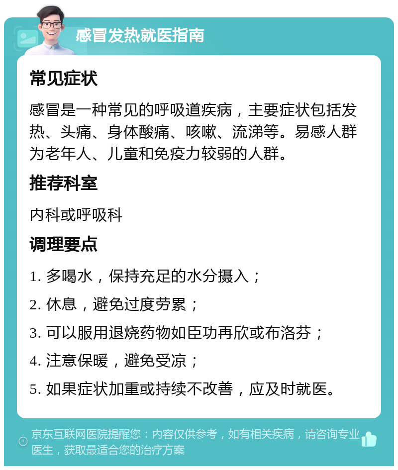 感冒发热就医指南 常见症状 感冒是一种常见的呼吸道疾病，主要症状包括发热、头痛、身体酸痛、咳嗽、流涕等。易感人群为老年人、儿童和免疫力较弱的人群。 推荐科室 内科或呼吸科 调理要点 1. 多喝水，保持充足的水分摄入； 2. 休息，避免过度劳累； 3. 可以服用退烧药物如臣功再欣或布洛芬； 4. 注意保暖，避免受凉； 5. 如果症状加重或持续不改善，应及时就医。