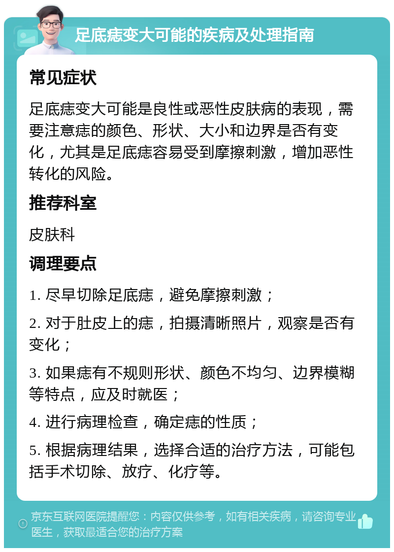 足底痣变大可能的疾病及处理指南 常见症状 足底痣变大可能是良性或恶性皮肤病的表现，需要注意痣的颜色、形状、大小和边界是否有变化，尤其是足底痣容易受到摩擦刺激，增加恶性转化的风险。 推荐科室 皮肤科 调理要点 1. 尽早切除足底痣，避免摩擦刺激； 2. 对于肚皮上的痣，拍摄清晰照片，观察是否有变化； 3. 如果痣有不规则形状、颜色不均匀、边界模糊等特点，应及时就医； 4. 进行病理检查，确定痣的性质； 5. 根据病理结果，选择合适的治疗方法，可能包括手术切除、放疗、化疗等。