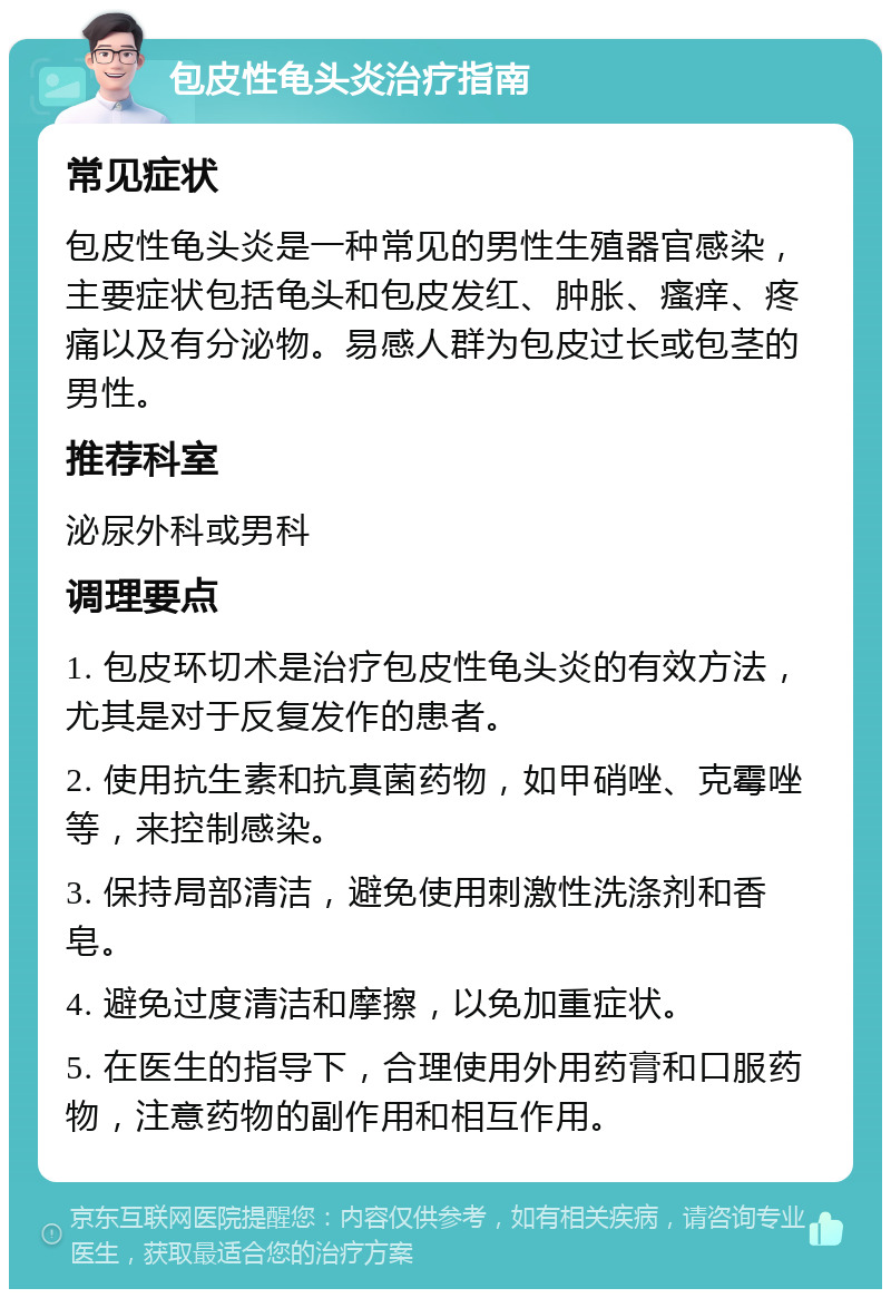 包皮性龟头炎治疗指南 常见症状 包皮性龟头炎是一种常见的男性生殖器官感染，主要症状包括龟头和包皮发红、肿胀、瘙痒、疼痛以及有分泌物。易感人群为包皮过长或包茎的男性。 推荐科室 泌尿外科或男科 调理要点 1. 包皮环切术是治疗包皮性龟头炎的有效方法，尤其是对于反复发作的患者。 2. 使用抗生素和抗真菌药物，如甲硝唑、克霉唑等，来控制感染。 3. 保持局部清洁，避免使用刺激性洗涤剂和香皂。 4. 避免过度清洁和摩擦，以免加重症状。 5. 在医生的指导下，合理使用外用药膏和口服药物，注意药物的副作用和相互作用。