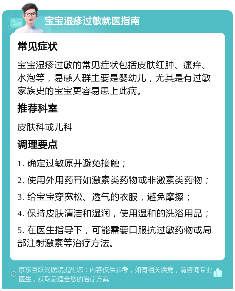 宝宝湿疹过敏就医指南 常见症状 宝宝湿疹过敏的常见症状包括皮肤红肿、瘙痒、水泡等，易感人群主要是婴幼儿，尤其是有过敏家族史的宝宝更容易患上此病。 推荐科室 皮肤科或儿科 调理要点 1. 确定过敏原并避免接触； 2. 使用外用药膏如激素类药物或非激素类药物； 3. 给宝宝穿宽松、透气的衣服，避免摩擦； 4. 保持皮肤清洁和湿润，使用温和的洗浴用品； 5. 在医生指导下，可能需要口服抗过敏药物或局部注射激素等治疗方法。