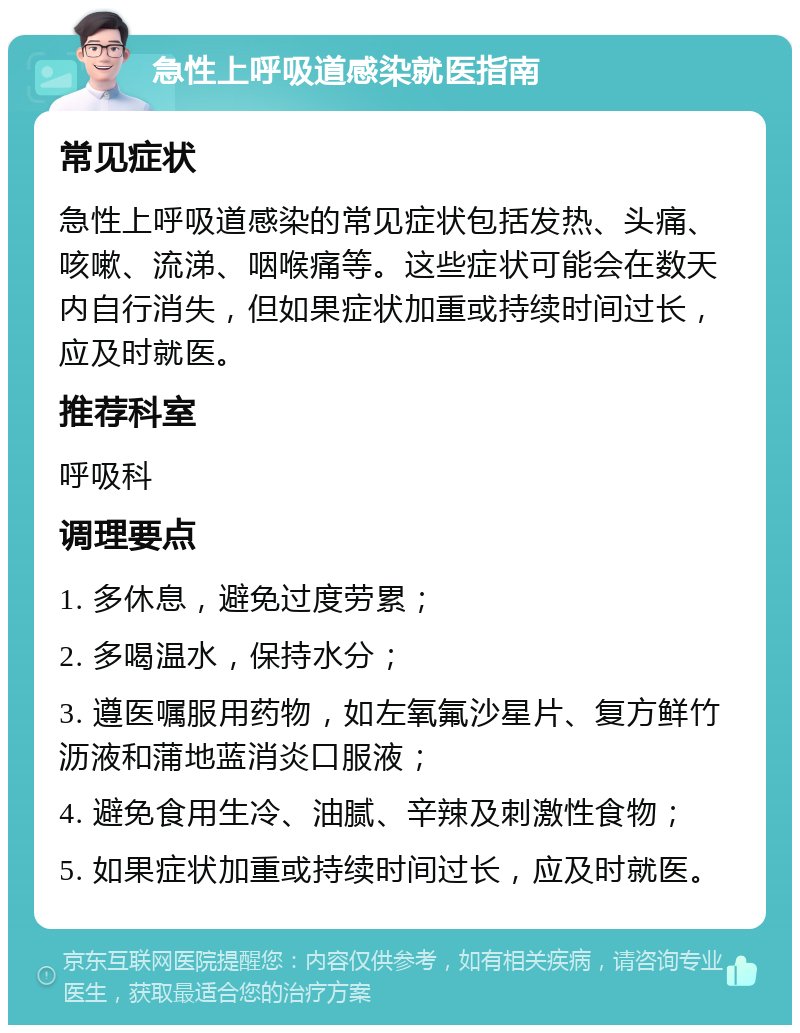 急性上呼吸道感染就医指南 常见症状 急性上呼吸道感染的常见症状包括发热、头痛、咳嗽、流涕、咽喉痛等。这些症状可能会在数天内自行消失，但如果症状加重或持续时间过长，应及时就医。 推荐科室 呼吸科 调理要点 1. 多休息，避免过度劳累； 2. 多喝温水，保持水分； 3. 遵医嘱服用药物，如左氧氟沙星片、复方鲜竹沥液和蒲地蓝消炎口服液； 4. 避免食用生冷、油腻、辛辣及刺激性食物； 5. 如果症状加重或持续时间过长，应及时就医。