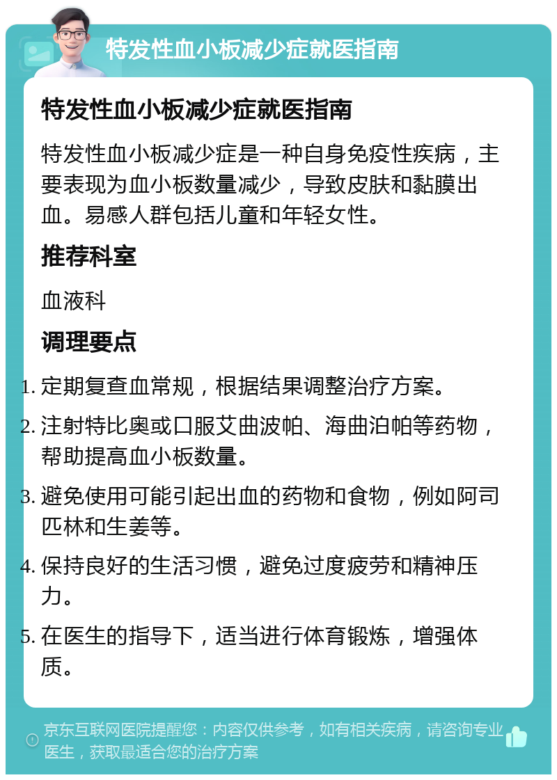 特发性血小板减少症就医指南 特发性血小板减少症就医指南 特发性血小板减少症是一种自身免疫性疾病，主要表现为血小板数量减少，导致皮肤和黏膜出血。易感人群包括儿童和年轻女性。 推荐科室 血液科 调理要点 定期复查血常规，根据结果调整治疗方案。 注射特比奥或口服艾曲波帕、海曲泊帕等药物，帮助提高血小板数量。 避免使用可能引起出血的药物和食物，例如阿司匹林和生姜等。 保持良好的生活习惯，避免过度疲劳和精神压力。 在医生的指导下，适当进行体育锻炼，增强体质。