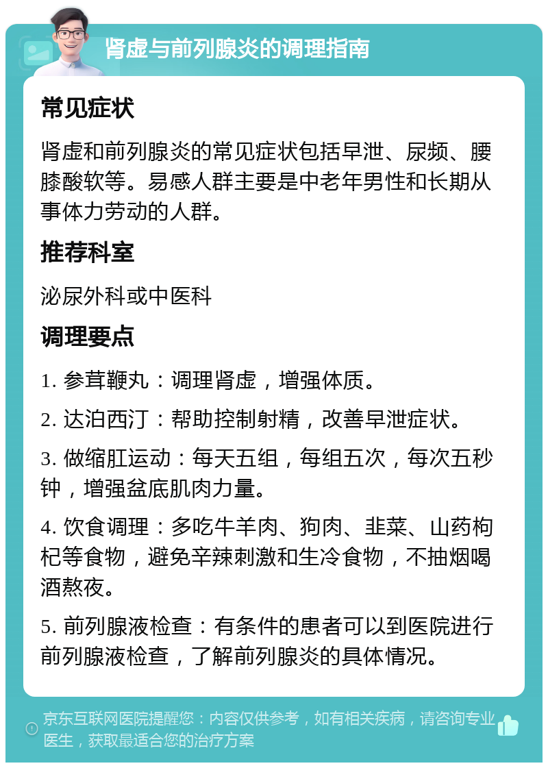 肾虚与前列腺炎的调理指南 常见症状 肾虚和前列腺炎的常见症状包括早泄、尿频、腰膝酸软等。易感人群主要是中老年男性和长期从事体力劳动的人群。 推荐科室 泌尿外科或中医科 调理要点 1. 参茸鞭丸：调理肾虚，增强体质。 2. 达泊西汀：帮助控制射精，改善早泄症状。 3. 做缩肛运动：每天五组，每组五次，每次五秒钟，增强盆底肌肉力量。 4. 饮食调理：多吃牛羊肉、狗肉、韭菜、山药枸杞等食物，避免辛辣刺激和生冷食物，不抽烟喝酒熬夜。 5. 前列腺液检查：有条件的患者可以到医院进行前列腺液检查，了解前列腺炎的具体情况。