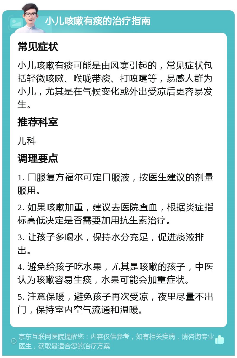 小儿咳嗽有痰的治疗指南 常见症状 小儿咳嗽有痰可能是由风寒引起的，常见症状包括轻微咳嗽、喉咙带痰、打喷嚏等，易感人群为小儿，尤其是在气候变化或外出受凉后更容易发生。 推荐科室 儿科 调理要点 1. 口服复方福尔可定口服液，按医生建议的剂量服用。 2. 如果咳嗽加重，建议去医院查血，根据炎症指标高低决定是否需要加用抗生素治疗。 3. 让孩子多喝水，保持水分充足，促进痰液排出。 4. 避免给孩子吃水果，尤其是咳嗽的孩子，中医认为咳嗽容易生痰，水果可能会加重症状。 5. 注意保暖，避免孩子再次受凉，夜里尽量不出门，保持室内空气流通和温暖。