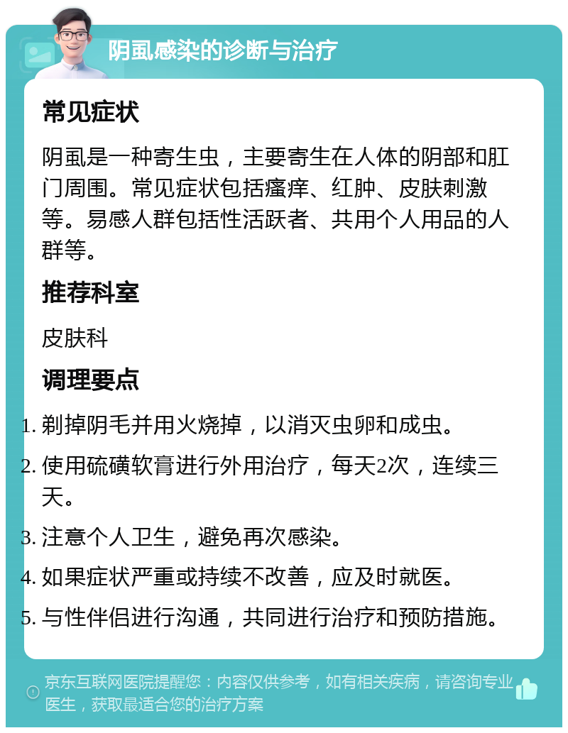 阴虱感染的诊断与治疗 常见症状 阴虱是一种寄生虫，主要寄生在人体的阴部和肛门周围。常见症状包括瘙痒、红肿、皮肤刺激等。易感人群包括性活跃者、共用个人用品的人群等。 推荐科室 皮肤科 调理要点 剃掉阴毛并用火烧掉，以消灭虫卵和成虫。 使用硫磺软膏进行外用治疗，每天2次，连续三天。 注意个人卫生，避免再次感染。 如果症状严重或持续不改善，应及时就医。 与性伴侣进行沟通，共同进行治疗和预防措施。