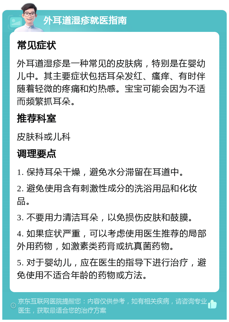 外耳道湿疹就医指南 常见症状 外耳道湿疹是一种常见的皮肤病，特别是在婴幼儿中。其主要症状包括耳朵发红、瘙痒、有时伴随着轻微的疼痛和灼热感。宝宝可能会因为不适而频繁抓耳朵。 推荐科室 皮肤科或儿科 调理要点 1. 保持耳朵干燥，避免水分滞留在耳道中。 2. 避免使用含有刺激性成分的洗浴用品和化妆品。 3. 不要用力清洁耳朵，以免损伤皮肤和鼓膜。 4. 如果症状严重，可以考虑使用医生推荐的局部外用药物，如激素类药膏或抗真菌药物。 5. 对于婴幼儿，应在医生的指导下进行治疗，避免使用不适合年龄的药物或方法。