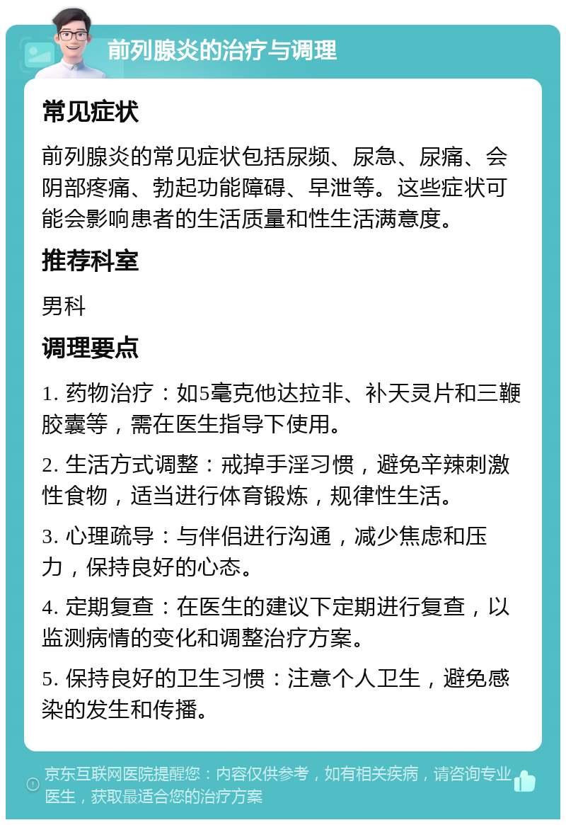 前列腺炎的治疗与调理 常见症状 前列腺炎的常见症状包括尿频、尿急、尿痛、会阴部疼痛、勃起功能障碍、早泄等。这些症状可能会影响患者的生活质量和性生活满意度。 推荐科室 男科 调理要点 1. 药物治疗：如5毫克他达拉非、补天灵片和三鞭胶囊等，需在医生指导下使用。 2. 生活方式调整：戒掉手淫习惯，避免辛辣刺激性食物，适当进行体育锻炼，规律性生活。 3. 心理疏导：与伴侣进行沟通，减少焦虑和压力，保持良好的心态。 4. 定期复查：在医生的建议下定期进行复查，以监测病情的变化和调整治疗方案。 5. 保持良好的卫生习惯：注意个人卫生，避免感染的发生和传播。