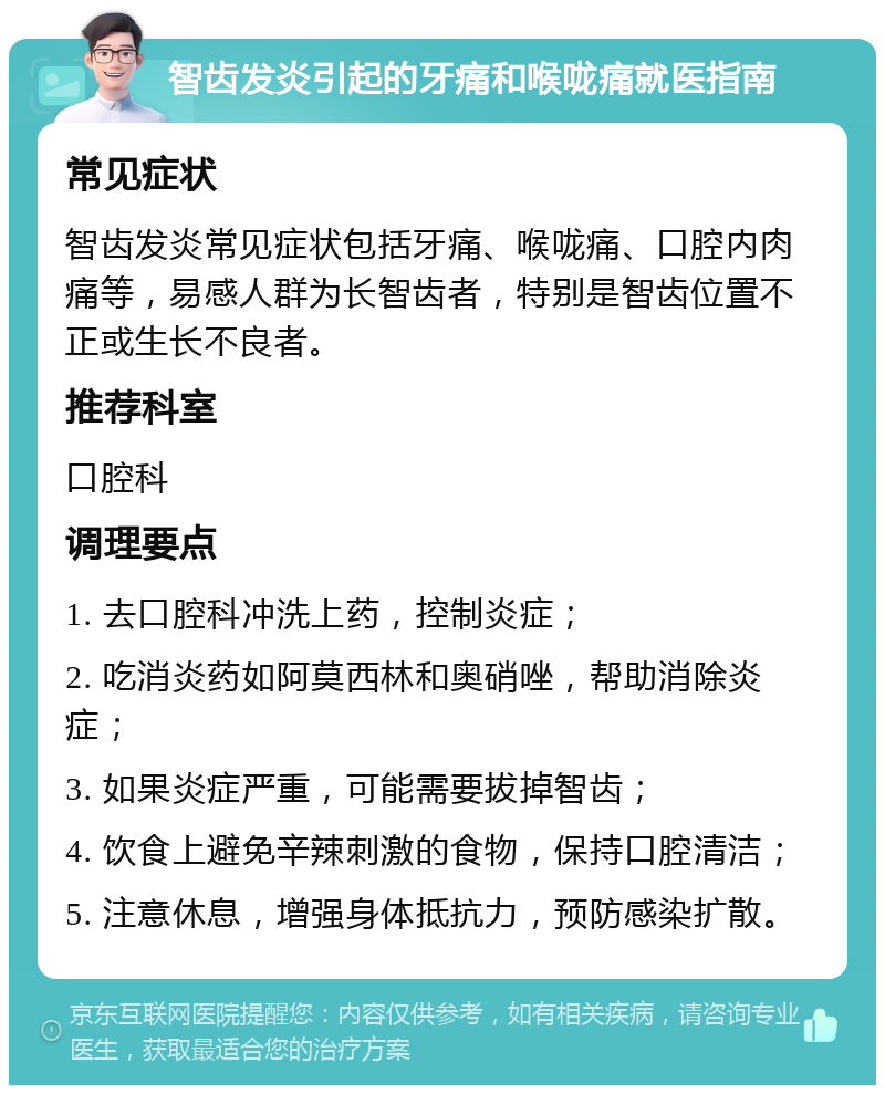 智齿发炎引起的牙痛和喉咙痛就医指南 常见症状 智齿发炎常见症状包括牙痛、喉咙痛、口腔内肉痛等，易感人群为长智齿者，特别是智齿位置不正或生长不良者。 推荐科室 口腔科 调理要点 1. 去口腔科冲洗上药，控制炎症； 2. 吃消炎药如阿莫西林和奥硝唑，帮助消除炎症； 3. 如果炎症严重，可能需要拔掉智齿； 4. 饮食上避免辛辣刺激的食物，保持口腔清洁； 5. 注意休息，增强身体抵抗力，预防感染扩散。