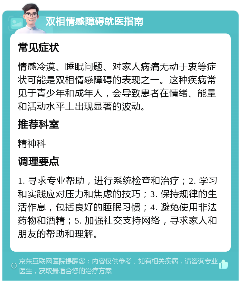 双相情感障碍就医指南 常见症状 情感冷漠、睡眠问题、对家人病痛无动于衷等症状可能是双相情感障碍的表现之一。这种疾病常见于青少年和成年人，会导致患者在情绪、能量和活动水平上出现显著的波动。 推荐科室 精神科 调理要点 1. 寻求专业帮助，进行系统检查和治疗；2. 学习和实践应对压力和焦虑的技巧；3. 保持规律的生活作息，包括良好的睡眠习惯；4. 避免使用非法药物和酒精；5. 加强社交支持网络，寻求家人和朋友的帮助和理解。