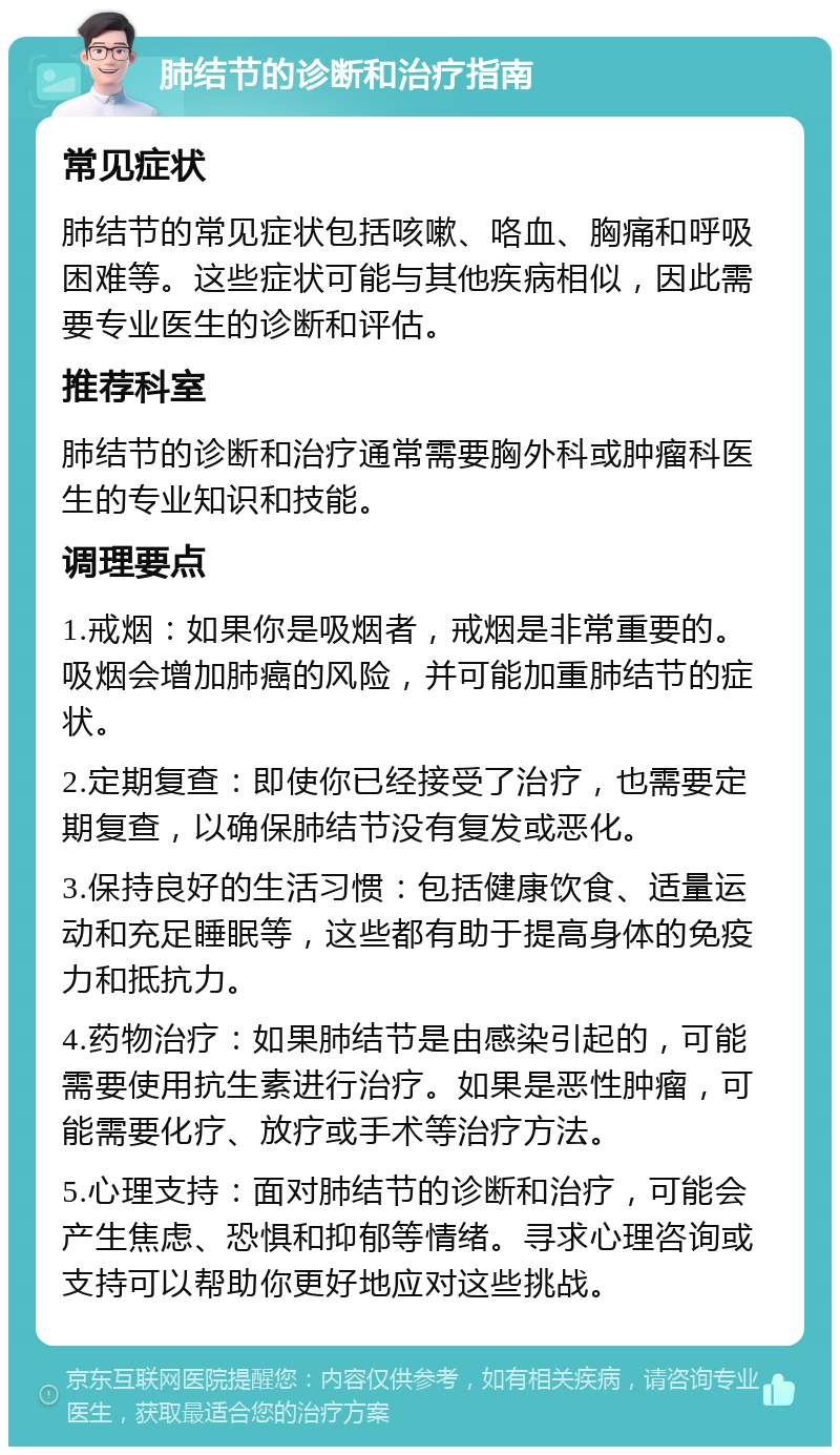 肺结节的诊断和治疗指南 常见症状 肺结节的常见症状包括咳嗽、咯血、胸痛和呼吸困难等。这些症状可能与其他疾病相似，因此需要专业医生的诊断和评估。 推荐科室 肺结节的诊断和治疗通常需要胸外科或肿瘤科医生的专业知识和技能。 调理要点 1.戒烟：如果你是吸烟者，戒烟是非常重要的。吸烟会增加肺癌的风险，并可能加重肺结节的症状。 2.定期复查：即使你已经接受了治疗，也需要定期复查，以确保肺结节没有复发或恶化。 3.保持良好的生活习惯：包括健康饮食、适量运动和充足睡眠等，这些都有助于提高身体的免疫力和抵抗力。 4.药物治疗：如果肺结节是由感染引起的，可能需要使用抗生素进行治疗。如果是恶性肿瘤，可能需要化疗、放疗或手术等治疗方法。 5.心理支持：面对肺结节的诊断和治疗，可能会产生焦虑、恐惧和抑郁等情绪。寻求心理咨询或支持可以帮助你更好地应对这些挑战。