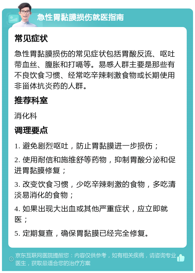 急性胃黏膜损伤就医指南 常见症状 急性胃黏膜损伤的常见症状包括胃酸反流、呕吐带血丝、腹胀和打嗝等。易感人群主要是那些有不良饮食习惯、经常吃辛辣刺激食物或长期使用非甾体抗炎药的人群。 推荐科室 消化科 调理要点 1. 避免剧烈呕吐，防止胃黏膜进一步损伤； 2. 使用耐信和施维舒等药物，抑制胃酸分泌和促进胃黏膜修复； 3. 改变饮食习惯，少吃辛辣刺激的食物，多吃清淡易消化的食物； 4. 如果出现大出血或其他严重症状，应立即就医； 5. 定期复查，确保胃黏膜已经完全修复。