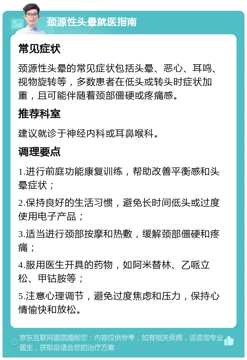 颈源性头晕就医指南 常见症状 颈源性头晕的常见症状包括头晕、恶心、耳鸣、视物旋转等，多数患者在低头或转头时症状加重，且可能伴随着颈部僵硬或疼痛感。 推荐科室 建议就诊于神经内科或耳鼻喉科。 调理要点 1.进行前庭功能康复训练，帮助改善平衡感和头晕症状； 2.保持良好的生活习惯，避免长时间低头或过度使用电子产品； 3.适当进行颈部按摩和热敷，缓解颈部僵硬和疼痛； 4.服用医生开具的药物，如阿米替林、乙哌立松、甲钴胺等； 5.注意心理调节，避免过度焦虑和压力，保持心情愉快和放松。