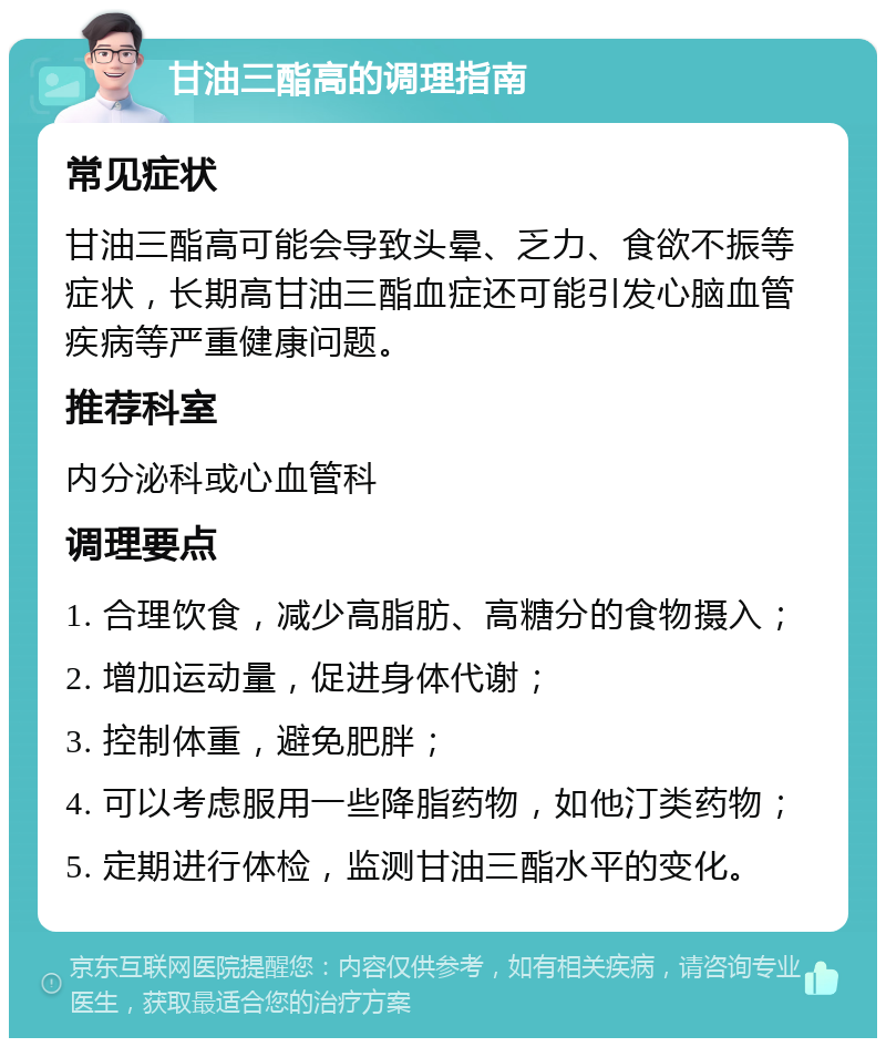 甘油三酯高的调理指南 常见症状 甘油三酯高可能会导致头晕、乏力、食欲不振等症状，长期高甘油三酯血症还可能引发心脑血管疾病等严重健康问题。 推荐科室 内分泌科或心血管科 调理要点 1. 合理饮食，减少高脂肪、高糖分的食物摄入； 2. 增加运动量，促进身体代谢； 3. 控制体重，避免肥胖； 4. 可以考虑服用一些降脂药物，如他汀类药物； 5. 定期进行体检，监测甘油三酯水平的变化。