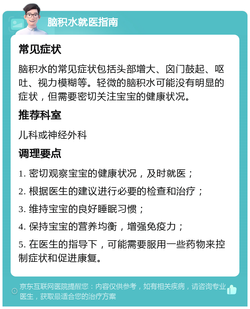 脑积水就医指南 常见症状 脑积水的常见症状包括头部增大、囟门鼓起、呕吐、视力模糊等。轻微的脑积水可能没有明显的症状，但需要密切关注宝宝的健康状况。 推荐科室 儿科或神经外科 调理要点 1. 密切观察宝宝的健康状况，及时就医； 2. 根据医生的建议进行必要的检查和治疗； 3. 维持宝宝的良好睡眠习惯； 4. 保持宝宝的营养均衡，增强免疫力； 5. 在医生的指导下，可能需要服用一些药物来控制症状和促进康复。