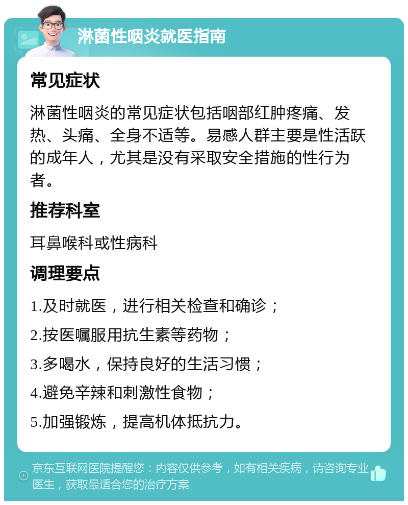 淋菌性咽炎就医指南 常见症状 淋菌性咽炎的常见症状包括咽部红肿疼痛、发热、头痛、全身不适等。易感人群主要是性活跃的成年人，尤其是没有采取安全措施的性行为者。 推荐科室 耳鼻喉科或性病科 调理要点 1.及时就医，进行相关检查和确诊； 2.按医嘱服用抗生素等药物； 3.多喝水，保持良好的生活习惯； 4.避免辛辣和刺激性食物； 5.加强锻炼，提高机体抵抗力。