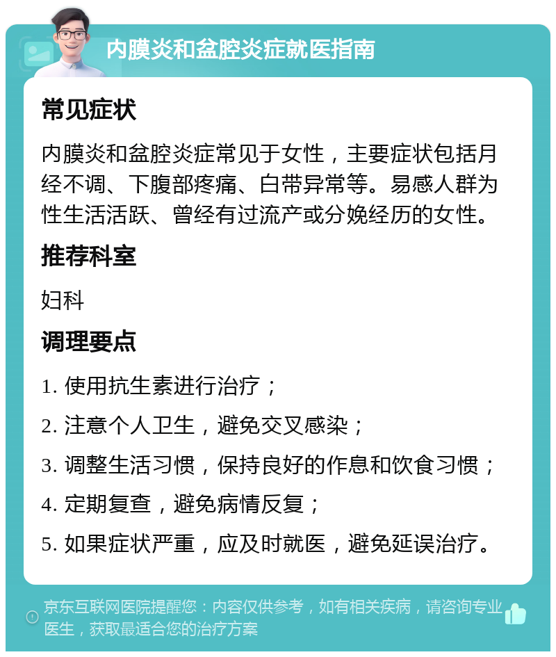 内膜炎和盆腔炎症就医指南 常见症状 内膜炎和盆腔炎症常见于女性，主要症状包括月经不调、下腹部疼痛、白带异常等。易感人群为性生活活跃、曾经有过流产或分娩经历的女性。 推荐科室 妇科 调理要点 1. 使用抗生素进行治疗； 2. 注意个人卫生，避免交叉感染； 3. 调整生活习惯，保持良好的作息和饮食习惯； 4. 定期复查，避免病情反复； 5. 如果症状严重，应及时就医，避免延误治疗。