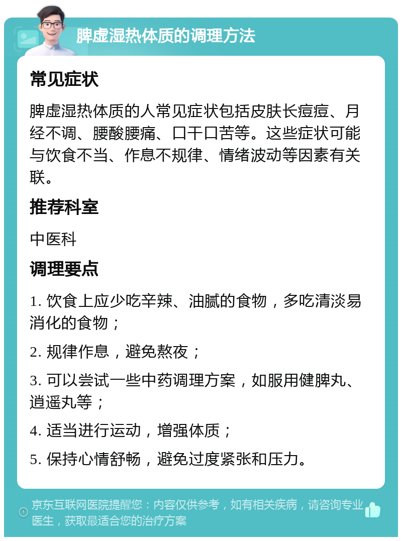 脾虚湿热体质的调理方法 常见症状 脾虚湿热体质的人常见症状包括皮肤长痘痘、月经不调、腰酸腰痛、口干口苦等。这些症状可能与饮食不当、作息不规律、情绪波动等因素有关联。 推荐科室 中医科 调理要点 1. 饮食上应少吃辛辣、油腻的食物，多吃清淡易消化的食物； 2. 规律作息，避免熬夜； 3. 可以尝试一些中药调理方案，如服用健脾丸、逍遥丸等； 4. 适当进行运动，增强体质； 5. 保持心情舒畅，避免过度紧张和压力。