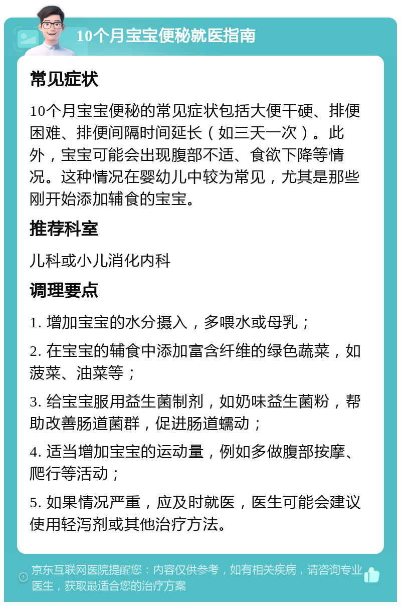 10个月宝宝便秘就医指南 常见症状 10个月宝宝便秘的常见症状包括大便干硬、排便困难、排便间隔时间延长（如三天一次）。此外，宝宝可能会出现腹部不适、食欲下降等情况。这种情况在婴幼儿中较为常见，尤其是那些刚开始添加辅食的宝宝。 推荐科室 儿科或小儿消化内科 调理要点 1. 增加宝宝的水分摄入，多喂水或母乳； 2. 在宝宝的辅食中添加富含纤维的绿色蔬菜，如菠菜、油菜等； 3. 给宝宝服用益生菌制剂，如奶味益生菌粉，帮助改善肠道菌群，促进肠道蠕动； 4. 适当增加宝宝的运动量，例如多做腹部按摩、爬行等活动； 5. 如果情况严重，应及时就医，医生可能会建议使用轻泻剂或其他治疗方法。