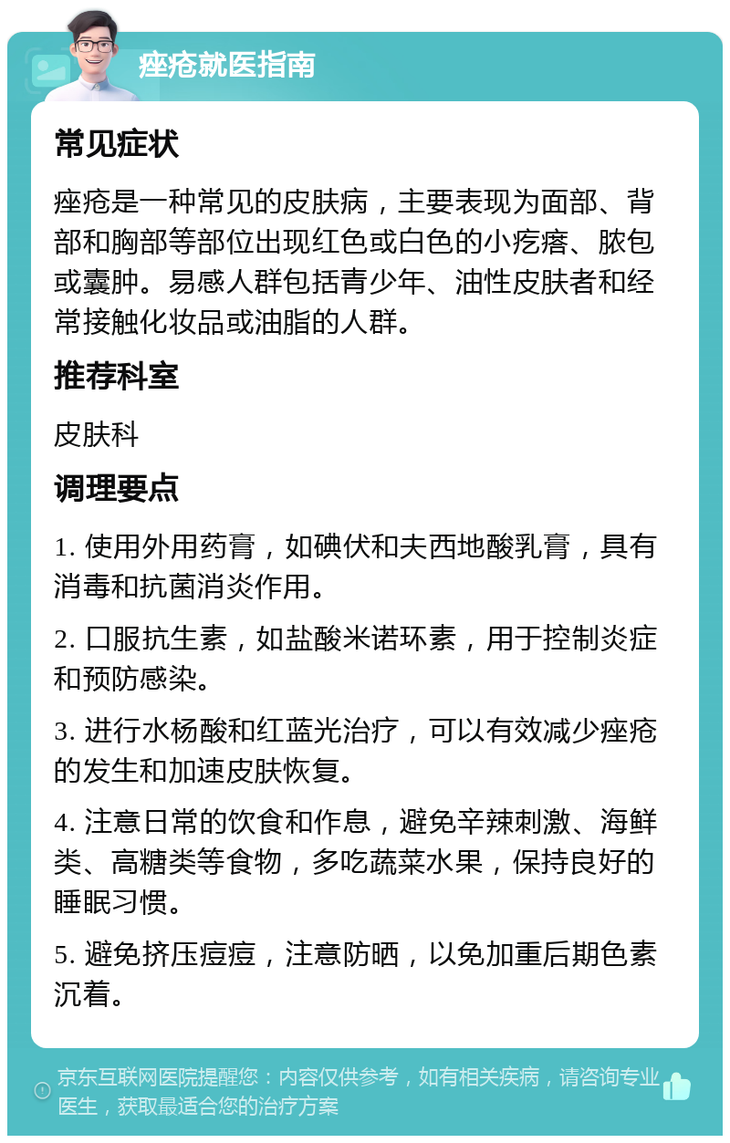 痤疮就医指南 常见症状 痤疮是一种常见的皮肤病，主要表现为面部、背部和胸部等部位出现红色或白色的小疙瘩、脓包或囊肿。易感人群包括青少年、油性皮肤者和经常接触化妆品或油脂的人群。 推荐科室 皮肤科 调理要点 1. 使用外用药膏，如碘伏和夫西地酸乳膏，具有消毒和抗菌消炎作用。 2. 口服抗生素，如盐酸米诺环素，用于控制炎症和预防感染。 3. 进行水杨酸和红蓝光治疗，可以有效减少痤疮的发生和加速皮肤恢复。 4. 注意日常的饮食和作息，避免辛辣刺激、海鲜类、高糖类等食物，多吃蔬菜水果，保持良好的睡眠习惯。 5. 避免挤压痘痘，注意防晒，以免加重后期色素沉着。