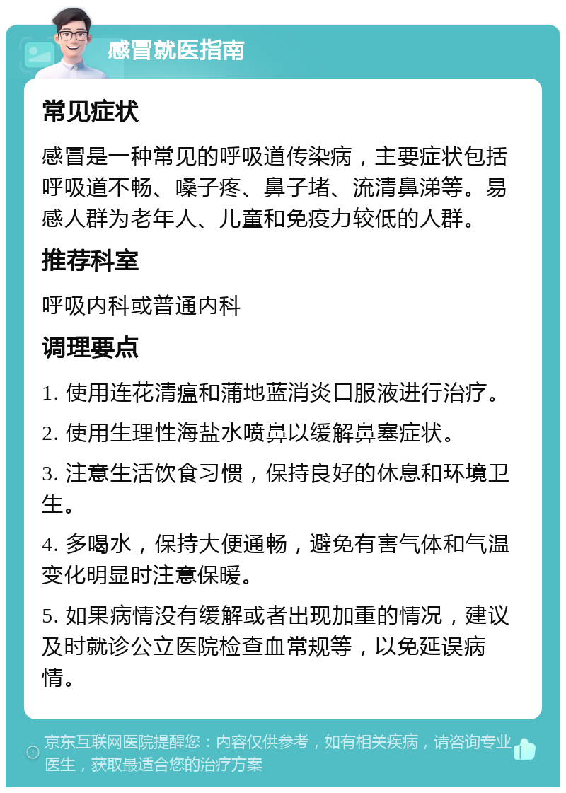 感冒就医指南 常见症状 感冒是一种常见的呼吸道传染病，主要症状包括呼吸道不畅、嗓子疼、鼻子堵、流清鼻涕等。易感人群为老年人、儿童和免疫力较低的人群。 推荐科室 呼吸内科或普通内科 调理要点 1. 使用连花清瘟和蒲地蓝消炎口服液进行治疗。 2. 使用生理性海盐水喷鼻以缓解鼻塞症状。 3. 注意生活饮食习惯，保持良好的休息和环境卫生。 4. 多喝水，保持大便通畅，避免有害气体和气温变化明显时注意保暖。 5. 如果病情没有缓解或者出现加重的情况，建议及时就诊公立医院检查血常规等，以免延误病情。