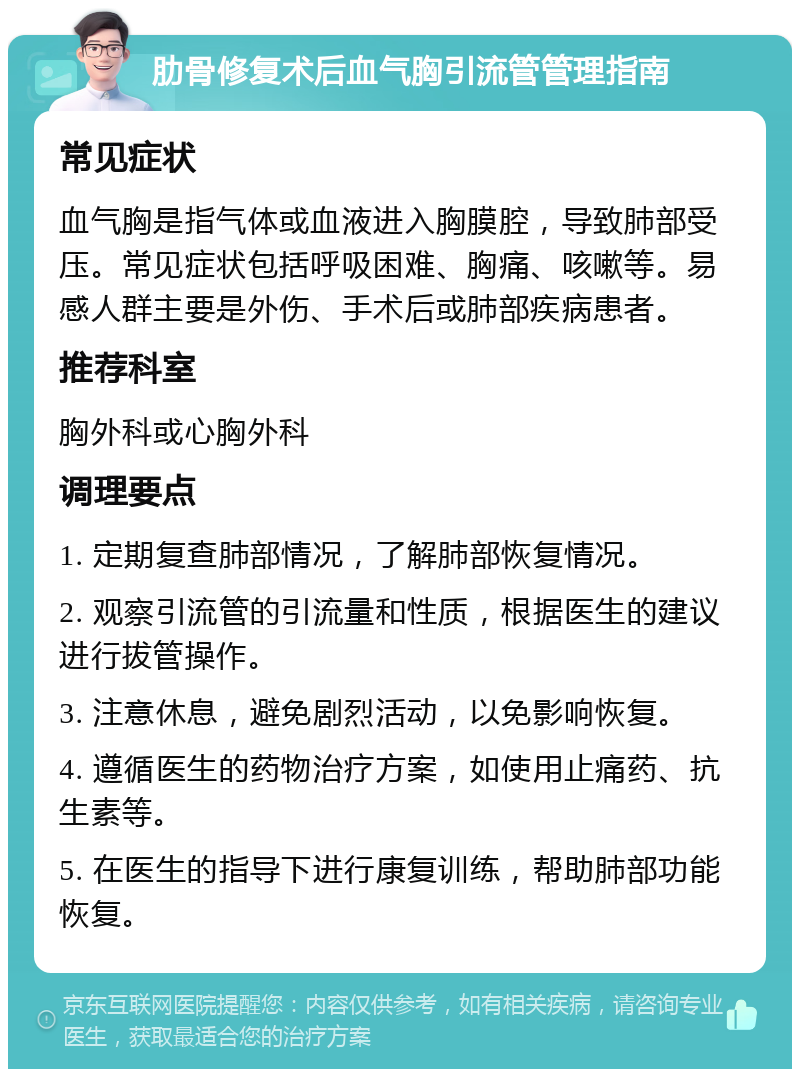 肋骨修复术后血气胸引流管管理指南 常见症状 血气胸是指气体或血液进入胸膜腔，导致肺部受压。常见症状包括呼吸困难、胸痛、咳嗽等。易感人群主要是外伤、手术后或肺部疾病患者。 推荐科室 胸外科或心胸外科 调理要点 1. 定期复查肺部情况，了解肺部恢复情况。 2. 观察引流管的引流量和性质，根据医生的建议进行拔管操作。 3. 注意休息，避免剧烈活动，以免影响恢复。 4. 遵循医生的药物治疗方案，如使用止痛药、抗生素等。 5. 在医生的指导下进行康复训练，帮助肺部功能恢复。