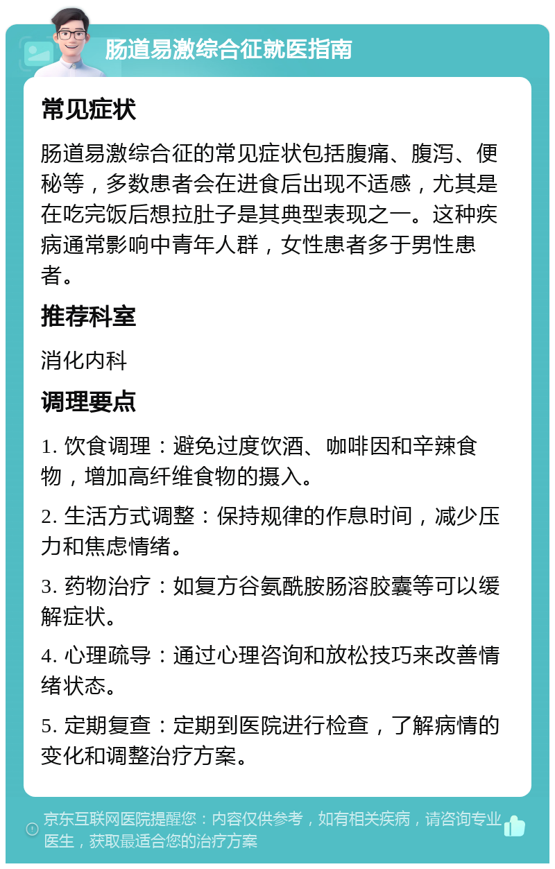 肠道易激综合征就医指南 常见症状 肠道易激综合征的常见症状包括腹痛、腹泻、便秘等，多数患者会在进食后出现不适感，尤其是在吃完饭后想拉肚子是其典型表现之一。这种疾病通常影响中青年人群，女性患者多于男性患者。 推荐科室 消化内科 调理要点 1. 饮食调理：避免过度饮酒、咖啡因和辛辣食物，增加高纤维食物的摄入。 2. 生活方式调整：保持规律的作息时间，减少压力和焦虑情绪。 3. 药物治疗：如复方谷氨酰胺肠溶胶囊等可以缓解症状。 4. 心理疏导：通过心理咨询和放松技巧来改善情绪状态。 5. 定期复查：定期到医院进行检查，了解病情的变化和调整治疗方案。