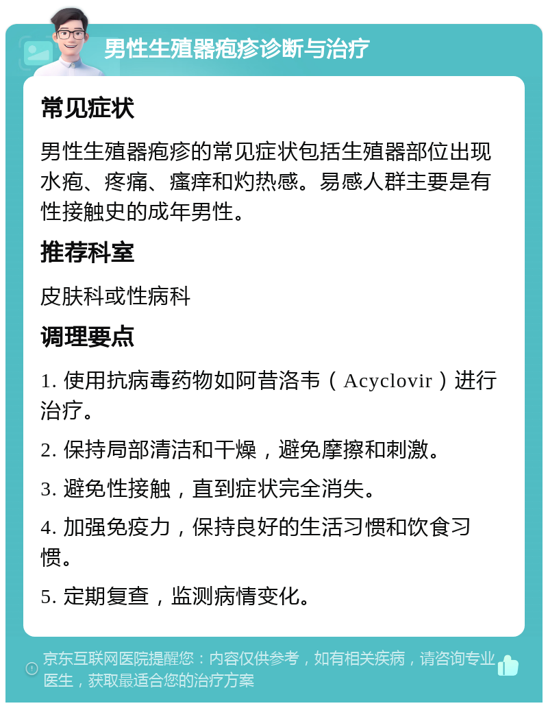 男性生殖器疱疹诊断与治疗 常见症状 男性生殖器疱疹的常见症状包括生殖器部位出现水疱、疼痛、瘙痒和灼热感。易感人群主要是有性接触史的成年男性。 推荐科室 皮肤科或性病科 调理要点 1. 使用抗病毒药物如阿昔洛韦（Acyclovir）进行治疗。 2. 保持局部清洁和干燥，避免摩擦和刺激。 3. 避免性接触，直到症状完全消失。 4. 加强免疫力，保持良好的生活习惯和饮食习惯。 5. 定期复查，监测病情变化。