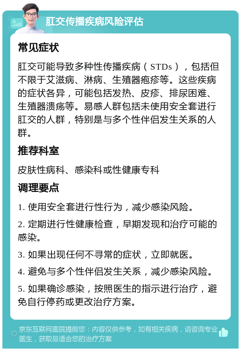 肛交传播疾病风险评估 常见症状 肛交可能导致多种性传播疾病（STDs），包括但不限于艾滋病、淋病、生殖器疱疹等。这些疾病的症状各异，可能包括发热、皮疹、排尿困难、生殖器溃疡等。易感人群包括未使用安全套进行肛交的人群，特别是与多个性伴侣发生关系的人群。 推荐科室 皮肤性病科、感染科或性健康专科 调理要点 1. 使用安全套进行性行为，减少感染风险。 2. 定期进行性健康检查，早期发现和治疗可能的感染。 3. 如果出现任何不寻常的症状，立即就医。 4. 避免与多个性伴侣发生关系，减少感染风险。 5. 如果确诊感染，按照医生的指示进行治疗，避免自行停药或更改治疗方案。