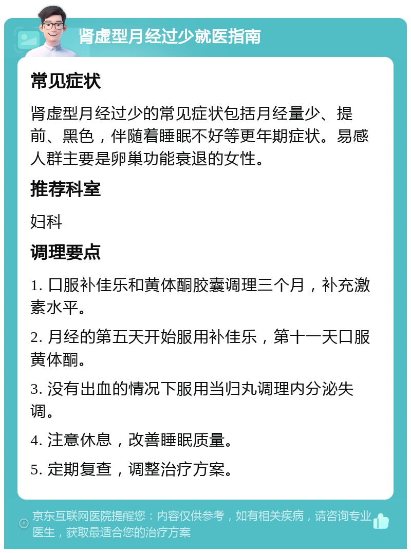 肾虚型月经过少就医指南 常见症状 肾虚型月经过少的常见症状包括月经量少、提前、黑色，伴随着睡眠不好等更年期症状。易感人群主要是卵巢功能衰退的女性。 推荐科室 妇科 调理要点 1. 口服补佳乐和黄体酮胶囊调理三个月，补充激素水平。 2. 月经的第五天开始服用补佳乐，第十一天口服黄体酮。 3. 没有出血的情况下服用当归丸调理内分泌失调。 4. 注意休息，改善睡眠质量。 5. 定期复查，调整治疗方案。