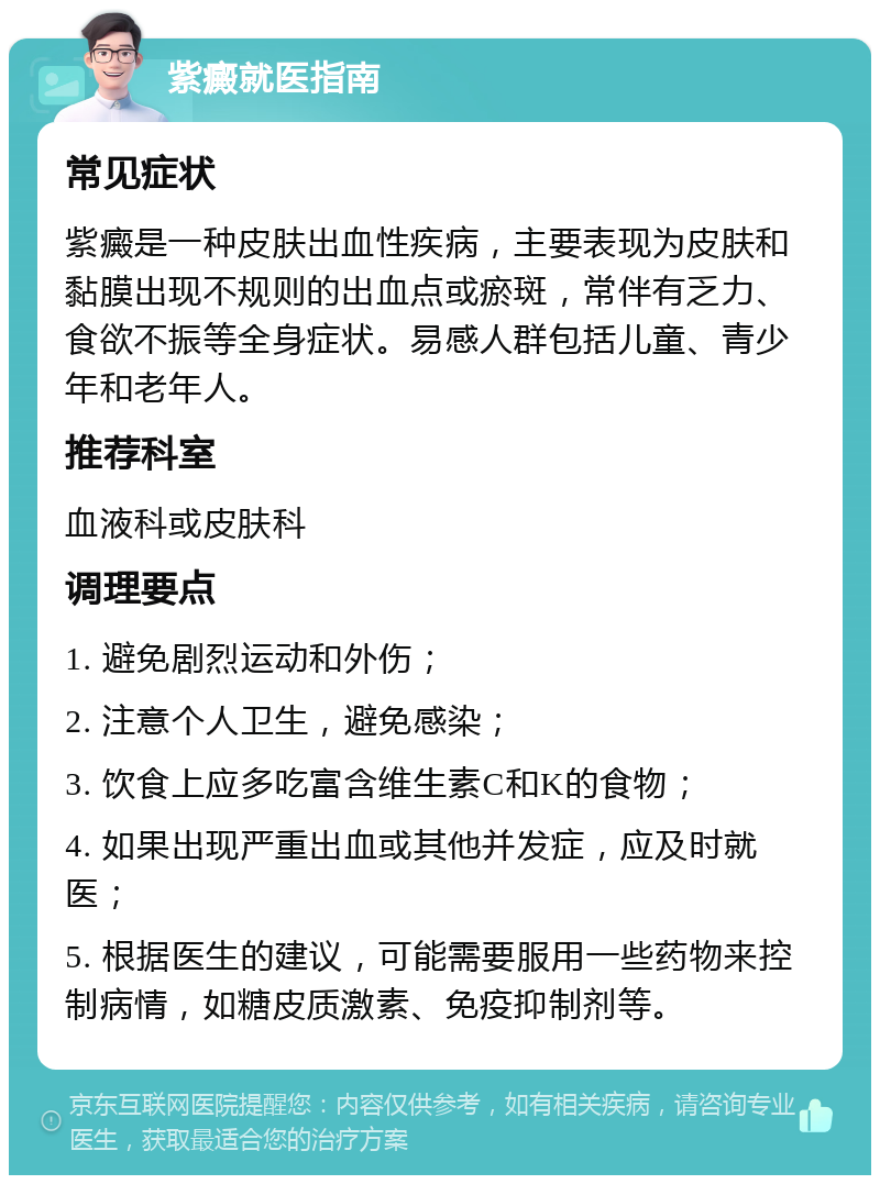 紫癜就医指南 常见症状 紫癜是一种皮肤出血性疾病，主要表现为皮肤和黏膜出现不规则的出血点或瘀斑，常伴有乏力、食欲不振等全身症状。易感人群包括儿童、青少年和老年人。 推荐科室 血液科或皮肤科 调理要点 1. 避免剧烈运动和外伤； 2. 注意个人卫生，避免感染； 3. 饮食上应多吃富含维生素C和K的食物； 4. 如果出现严重出血或其他并发症，应及时就医； 5. 根据医生的建议，可能需要服用一些药物来控制病情，如糖皮质激素、免疫抑制剂等。