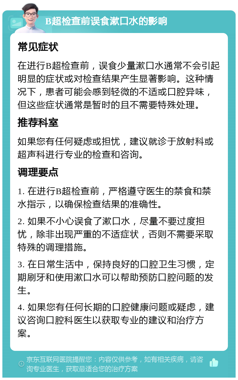 B超检查前误食漱口水的影响 常见症状 在进行B超检查前，误食少量漱口水通常不会引起明显的症状或对检查结果产生显著影响。这种情况下，患者可能会感到轻微的不适或口腔异味，但这些症状通常是暂时的且不需要特殊处理。 推荐科室 如果您有任何疑虑或担忧，建议就诊于放射科或超声科进行专业的检查和咨询。 调理要点 1. 在进行B超检查前，严格遵守医生的禁食和禁水指示，以确保检查结果的准确性。 2. 如果不小心误食了漱口水，尽量不要过度担忧，除非出现严重的不适症状，否则不需要采取特殊的调理措施。 3. 在日常生活中，保持良好的口腔卫生习惯，定期刷牙和使用漱口水可以帮助预防口腔问题的发生。 4. 如果您有任何长期的口腔健康问题或疑虑，建议咨询口腔科医生以获取专业的建议和治疗方案。