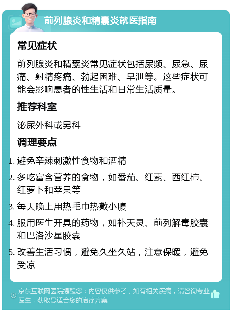 前列腺炎和精囊炎就医指南 常见症状 前列腺炎和精囊炎常见症状包括尿频、尿急、尿痛、射精疼痛、勃起困难、早泄等。这些症状可能会影响患者的性生活和日常生活质量。 推荐科室 泌尿外科或男科 调理要点 避免辛辣刺激性食物和酒精 多吃富含营养的食物，如番茄、红素、西红柿、红萝卜和苹果等 每天晚上用热毛巾热敷小腹 服用医生开具的药物，如补天灵、前列解毒胶囊和巴洛沙星胶囊 改善生活习惯，避免久坐久站，注意保暖，避免受凉