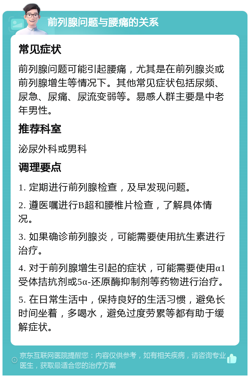 前列腺问题与腰痛的关系 常见症状 前列腺问题可能引起腰痛，尤其是在前列腺炎或前列腺增生等情况下。其他常见症状包括尿频、尿急、尿痛、尿流变弱等。易感人群主要是中老年男性。 推荐科室 泌尿外科或男科 调理要点 1. 定期进行前列腺检查，及早发现问题。 2. 遵医嘱进行B超和腰椎片检查，了解具体情况。 3. 如果确诊前列腺炎，可能需要使用抗生素进行治疗。 4. 对于前列腺增生引起的症状，可能需要使用α1受体拮抗剂或5α-还原酶抑制剂等药物进行治疗。 5. 在日常生活中，保持良好的生活习惯，避免长时间坐着，多喝水，避免过度劳累等都有助于缓解症状。