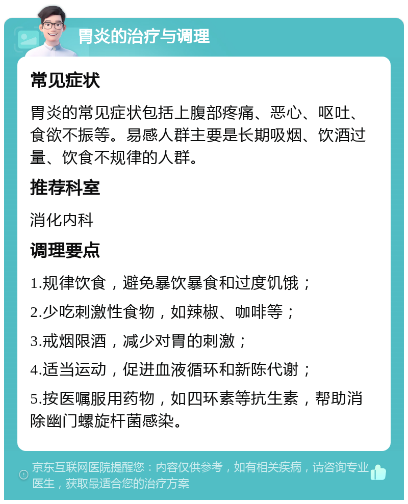 胃炎的治疗与调理 常见症状 胃炎的常见症状包括上腹部疼痛、恶心、呕吐、食欲不振等。易感人群主要是长期吸烟、饮酒过量、饮食不规律的人群。 推荐科室 消化内科 调理要点 1.规律饮食，避免暴饮暴食和过度饥饿； 2.少吃刺激性食物，如辣椒、咖啡等； 3.戒烟限酒，减少对胃的刺激； 4.适当运动，促进血液循环和新陈代谢； 5.按医嘱服用药物，如四环素等抗生素，帮助消除幽门螺旋杆菌感染。