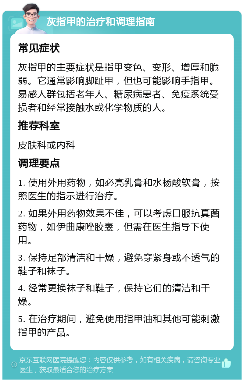 灰指甲的治疗和调理指南 常见症状 灰指甲的主要症状是指甲变色、变形、增厚和脆弱。它通常影响脚趾甲，但也可能影响手指甲。易感人群包括老年人、糖尿病患者、免疫系统受损者和经常接触水或化学物质的人。 推荐科室 皮肤科或内科 调理要点 1. 使用外用药物，如必亮乳膏和水杨酸软膏，按照医生的指示进行治疗。 2. 如果外用药物效果不佳，可以考虑口服抗真菌药物，如伊曲康唑胶囊，但需在医生指导下使用。 3. 保持足部清洁和干燥，避免穿紧身或不透气的鞋子和袜子。 4. 经常更换袜子和鞋子，保持它们的清洁和干燥。 5. 在治疗期间，避免使用指甲油和其他可能刺激指甲的产品。