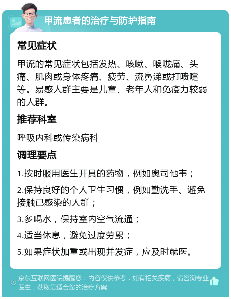 甲流患者的治疗与防护指南 常见症状 甲流的常见症状包括发热、咳嗽、喉咙痛、头痛、肌肉或身体疼痛、疲劳、流鼻涕或打喷嚏等。易感人群主要是儿童、老年人和免疫力较弱的人群。 推荐科室 呼吸内科或传染病科 调理要点 1.按时服用医生开具的药物，例如奥司他韦； 2.保持良好的个人卫生习惯，例如勤洗手、避免接触已感染的人群； 3.多喝水，保持室内空气流通； 4.适当休息，避免过度劳累； 5.如果症状加重或出现并发症，应及时就医。