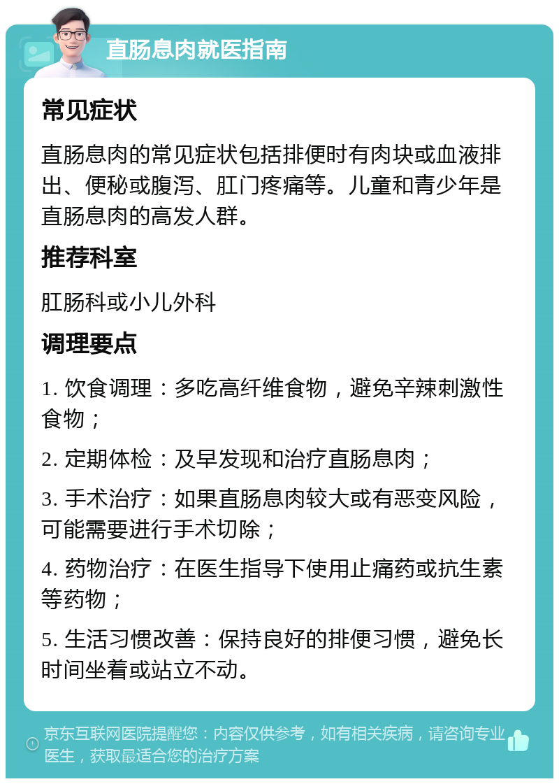 直肠息肉就医指南 常见症状 直肠息肉的常见症状包括排便时有肉块或血液排出、便秘或腹泻、肛门疼痛等。儿童和青少年是直肠息肉的高发人群。 推荐科室 肛肠科或小儿外科 调理要点 1. 饮食调理：多吃高纤维食物，避免辛辣刺激性食物； 2. 定期体检：及早发现和治疗直肠息肉； 3. 手术治疗：如果直肠息肉较大或有恶变风险，可能需要进行手术切除； 4. 药物治疗：在医生指导下使用止痛药或抗生素等药物； 5. 生活习惯改善：保持良好的排便习惯，避免长时间坐着或站立不动。