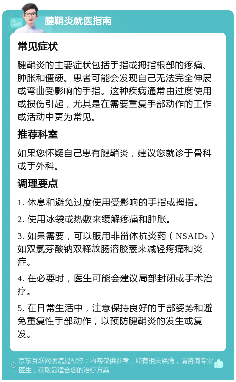 腱鞘炎就医指南 常见症状 腱鞘炎的主要症状包括手指或拇指根部的疼痛、肿胀和僵硬。患者可能会发现自己无法完全伸展或弯曲受影响的手指。这种疾病通常由过度使用或损伤引起，尤其是在需要重复手部动作的工作或活动中更为常见。 推荐科室 如果您怀疑自己患有腱鞘炎，建议您就诊于骨科或手外科。 调理要点 1. 休息和避免过度使用受影响的手指或拇指。 2. 使用冰袋或热敷来缓解疼痛和肿胀。 3. 如果需要，可以服用非甾体抗炎药（NSAIDs）如双氯芬酸钠双释放肠溶胶囊来减轻疼痛和炎症。 4. 在必要时，医生可能会建议局部封闭或手术治疗。 5. 在日常生活中，注意保持良好的手部姿势和避免重复性手部动作，以预防腱鞘炎的发生或复发。