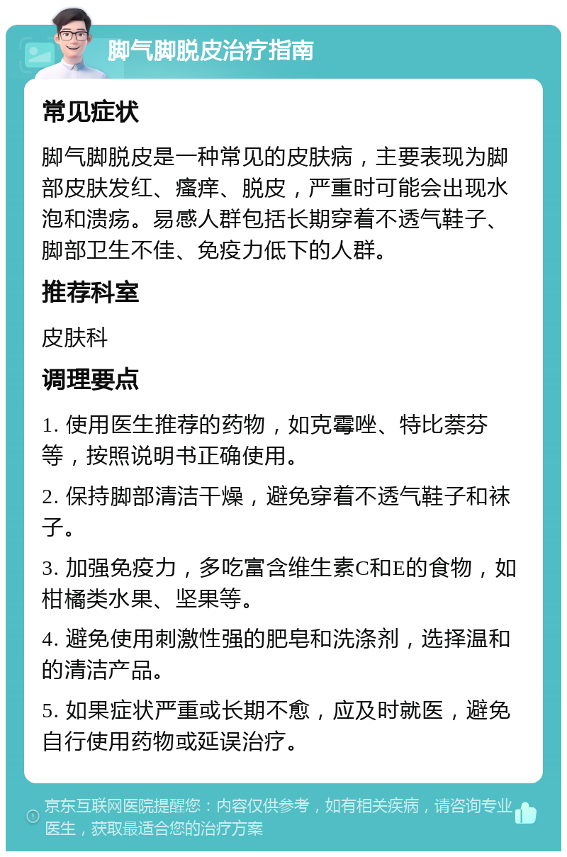 脚气脚脱皮治疗指南 常见症状 脚气脚脱皮是一种常见的皮肤病，主要表现为脚部皮肤发红、瘙痒、脱皮，严重时可能会出现水泡和溃疡。易感人群包括长期穿着不透气鞋子、脚部卫生不佳、免疫力低下的人群。 推荐科室 皮肤科 调理要点 1. 使用医生推荐的药物，如克霉唑、特比萘芬等，按照说明书正确使用。 2. 保持脚部清洁干燥，避免穿着不透气鞋子和袜子。 3. 加强免疫力，多吃富含维生素C和E的食物，如柑橘类水果、坚果等。 4. 避免使用刺激性强的肥皂和洗涤剂，选择温和的清洁产品。 5. 如果症状严重或长期不愈，应及时就医，避免自行使用药物或延误治疗。