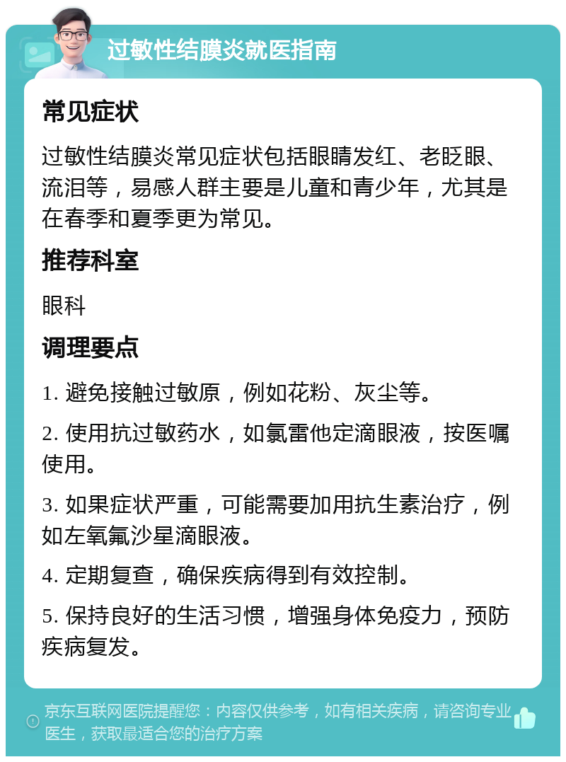 过敏性结膜炎就医指南 常见症状 过敏性结膜炎常见症状包括眼睛发红、老眨眼、流泪等，易感人群主要是儿童和青少年，尤其是在春季和夏季更为常见。 推荐科室 眼科 调理要点 1. 避免接触过敏原，例如花粉、灰尘等。 2. 使用抗过敏药水，如氯雷他定滴眼液，按医嘱使用。 3. 如果症状严重，可能需要加用抗生素治疗，例如左氧氟沙星滴眼液。 4. 定期复查，确保疾病得到有效控制。 5. 保持良好的生活习惯，增强身体免疫力，预防疾病复发。