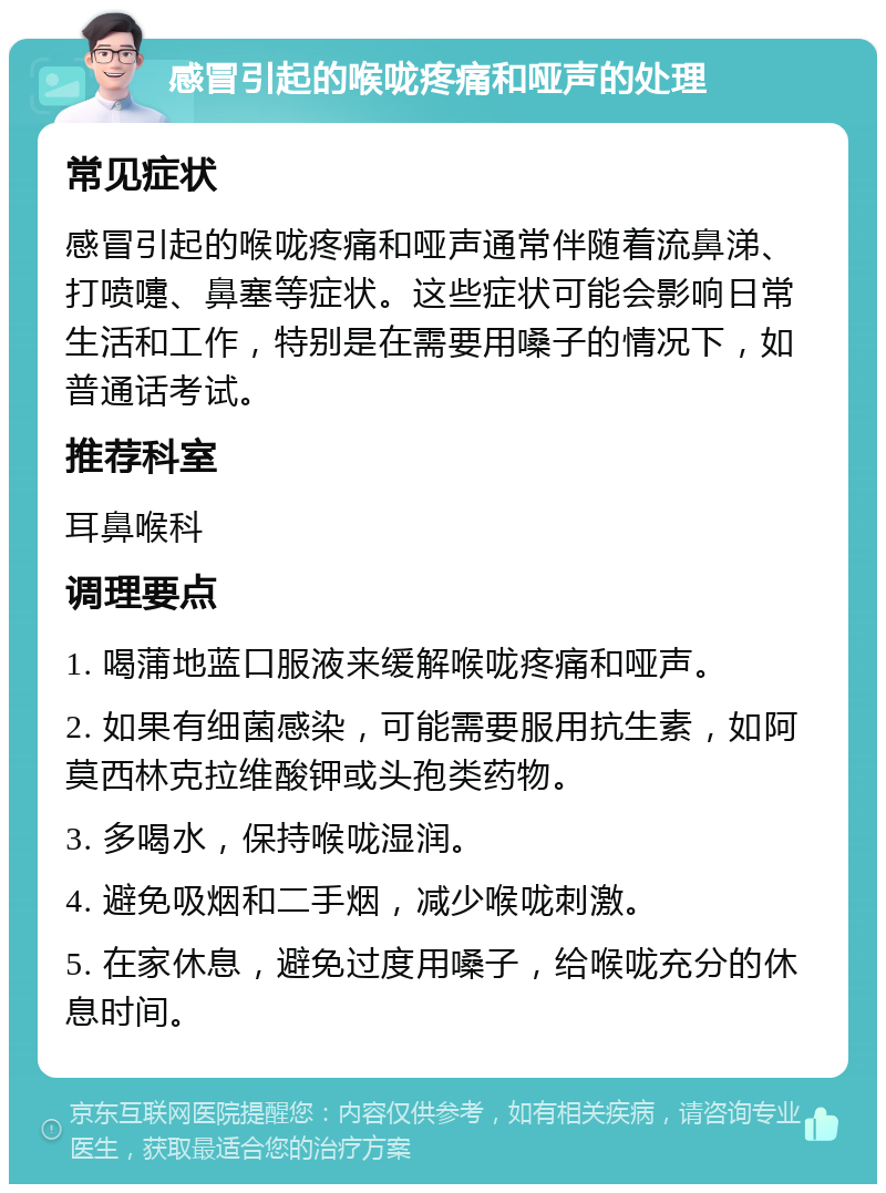 感冒引起的喉咙疼痛和哑声的处理 常见症状 感冒引起的喉咙疼痛和哑声通常伴随着流鼻涕、打喷嚏、鼻塞等症状。这些症状可能会影响日常生活和工作，特别是在需要用嗓子的情况下，如普通话考试。 推荐科室 耳鼻喉科 调理要点 1. 喝蒲地蓝口服液来缓解喉咙疼痛和哑声。 2. 如果有细菌感染，可能需要服用抗生素，如阿莫西林克拉维酸钾或头孢类药物。 3. 多喝水，保持喉咙湿润。 4. 避免吸烟和二手烟，减少喉咙刺激。 5. 在家休息，避免过度用嗓子，给喉咙充分的休息时间。