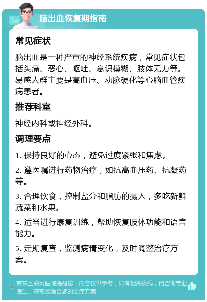 脑出血恢复期指南 常见症状 脑出血是一种严重的神经系统疾病，常见症状包括头痛、恶心、呕吐、意识模糊、肢体无力等。易感人群主要是高血压、动脉硬化等心脑血管疾病患者。 推荐科室 神经内科或神经外科。 调理要点 1. 保持良好的心态，避免过度紧张和焦虑。 2. 遵医嘱进行药物治疗，如抗高血压药、抗凝药等。 3. 合理饮食，控制盐分和脂肪的摄入，多吃新鲜蔬菜和水果。 4. 适当进行康复训练，帮助恢复肢体功能和语言能力。 5. 定期复查，监测病情变化，及时调整治疗方案。