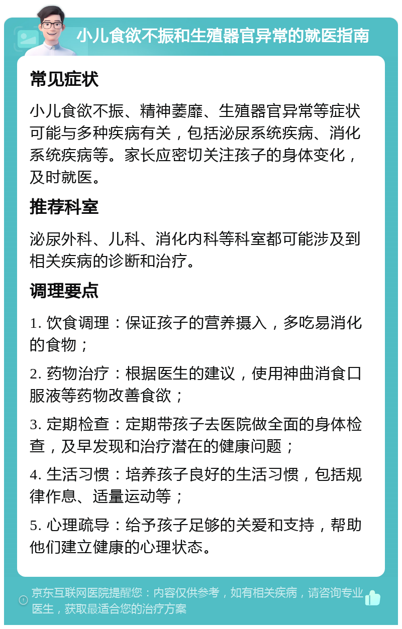 小儿食欲不振和生殖器官异常的就医指南 常见症状 小儿食欲不振、精神萎靡、生殖器官异常等症状可能与多种疾病有关，包括泌尿系统疾病、消化系统疾病等。家长应密切关注孩子的身体变化，及时就医。 推荐科室 泌尿外科、儿科、消化内科等科室都可能涉及到相关疾病的诊断和治疗。 调理要点 1. 饮食调理：保证孩子的营养摄入，多吃易消化的食物； 2. 药物治疗：根据医生的建议，使用神曲消食口服液等药物改善食欲； 3. 定期检查：定期带孩子去医院做全面的身体检查，及早发现和治疗潜在的健康问题； 4. 生活习惯：培养孩子良好的生活习惯，包括规律作息、适量运动等； 5. 心理疏导：给予孩子足够的关爱和支持，帮助他们建立健康的心理状态。