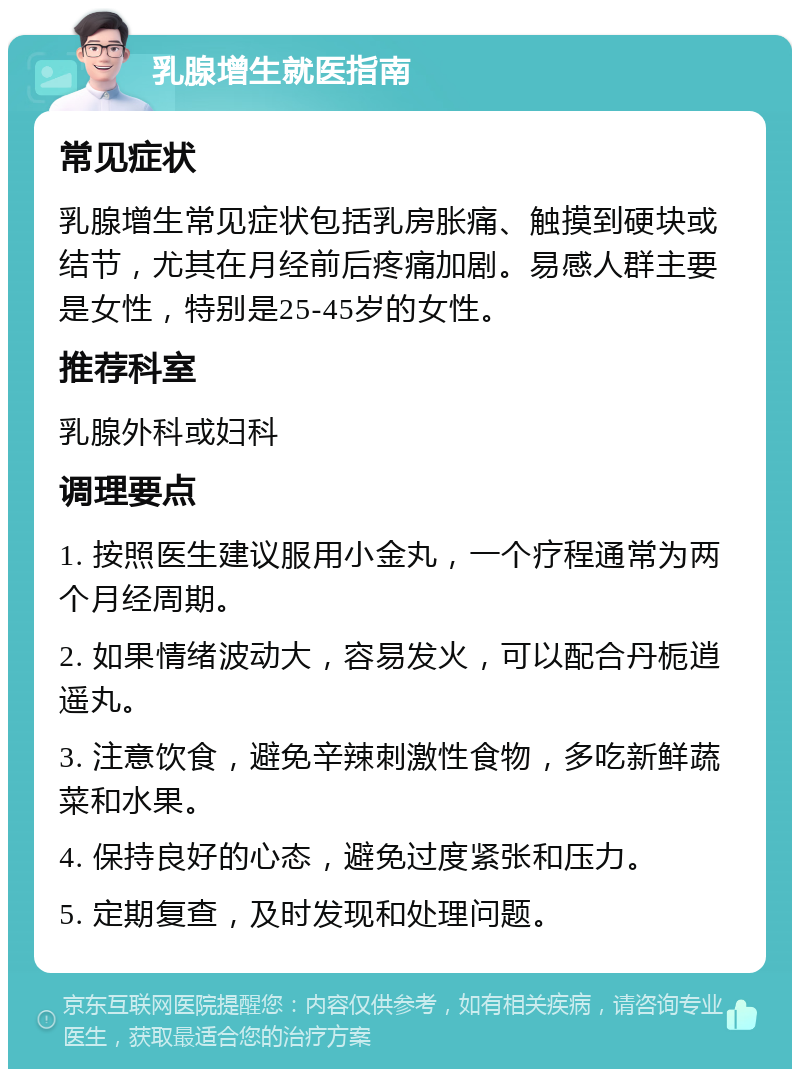 乳腺增生就医指南 常见症状 乳腺增生常见症状包括乳房胀痛、触摸到硬块或结节，尤其在月经前后疼痛加剧。易感人群主要是女性，特别是25-45岁的女性。 推荐科室 乳腺外科或妇科 调理要点 1. 按照医生建议服用小金丸，一个疗程通常为两个月经周期。 2. 如果情绪波动大，容易发火，可以配合丹栀逍遥丸。 3. 注意饮食，避免辛辣刺激性食物，多吃新鲜蔬菜和水果。 4. 保持良好的心态，避免过度紧张和压力。 5. 定期复查，及时发现和处理问题。