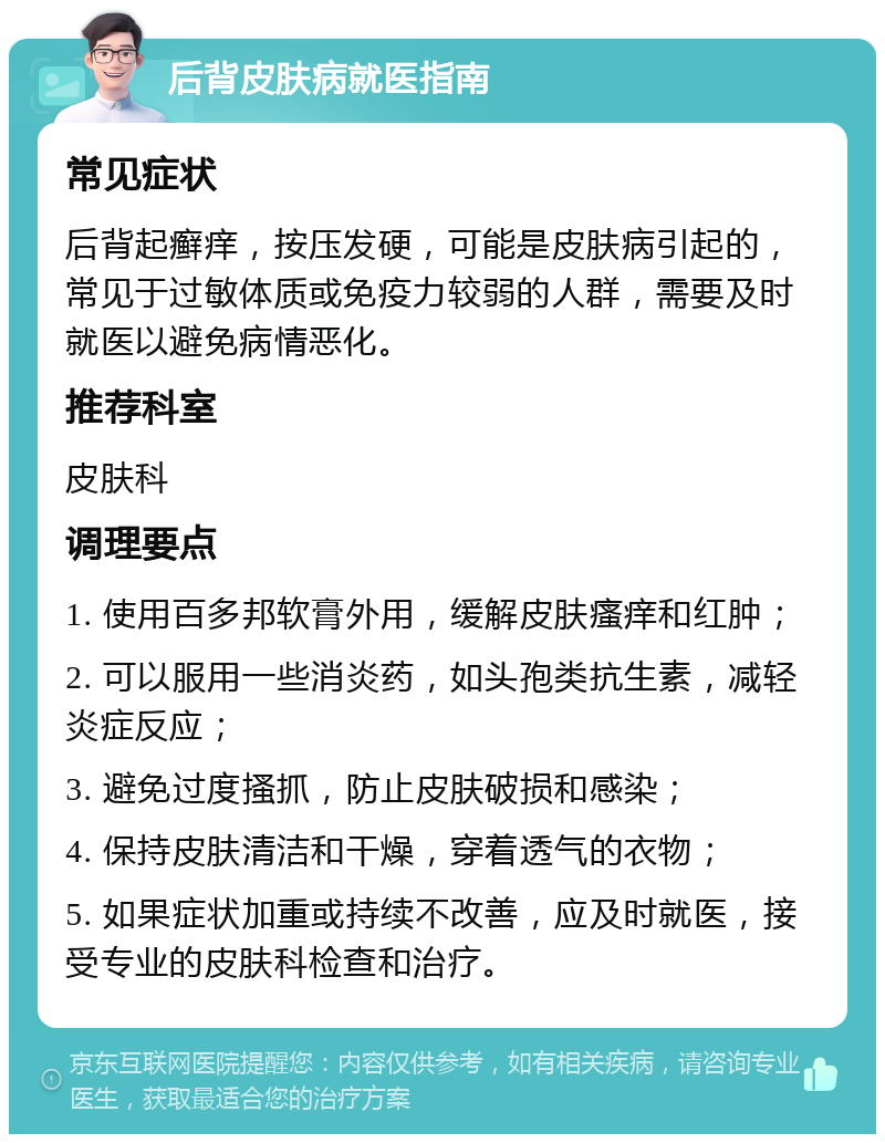 后背皮肤病就医指南 常见症状 后背起癣痒，按压发硬，可能是皮肤病引起的，常见于过敏体质或免疫力较弱的人群，需要及时就医以避免病情恶化。 推荐科室 皮肤科 调理要点 1. 使用百多邦软膏外用，缓解皮肤瘙痒和红肿； 2. 可以服用一些消炎药，如头孢类抗生素，减轻炎症反应； 3. 避免过度搔抓，防止皮肤破损和感染； 4. 保持皮肤清洁和干燥，穿着透气的衣物； 5. 如果症状加重或持续不改善，应及时就医，接受专业的皮肤科检查和治疗。