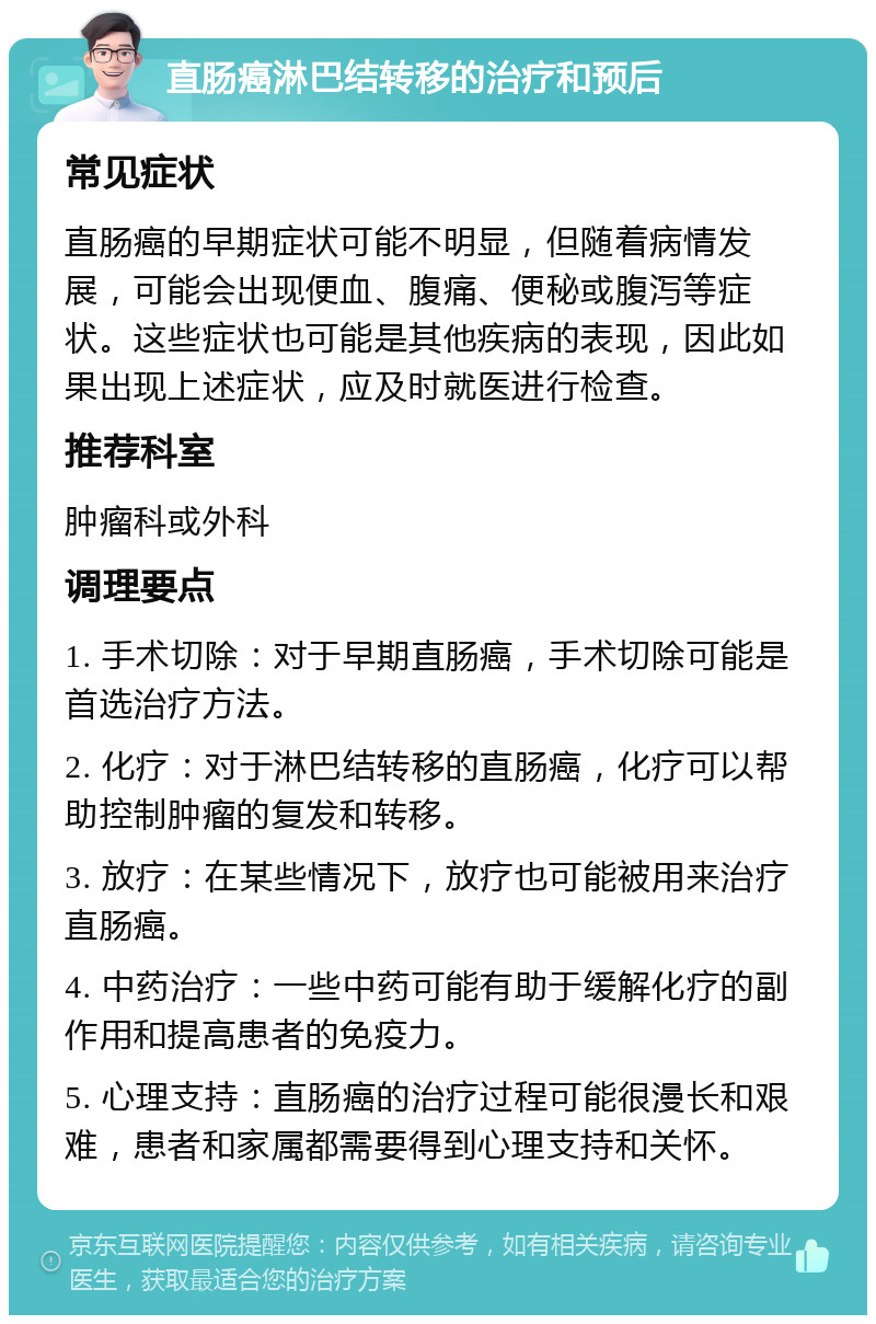 直肠癌淋巴结转移的治疗和预后 常见症状 直肠癌的早期症状可能不明显，但随着病情发展，可能会出现便血、腹痛、便秘或腹泻等症状。这些症状也可能是其他疾病的表现，因此如果出现上述症状，应及时就医进行检查。 推荐科室 肿瘤科或外科 调理要点 1. 手术切除：对于早期直肠癌，手术切除可能是首选治疗方法。 2. 化疗：对于淋巴结转移的直肠癌，化疗可以帮助控制肿瘤的复发和转移。 3. 放疗：在某些情况下，放疗也可能被用来治疗直肠癌。 4. 中药治疗：一些中药可能有助于缓解化疗的副作用和提高患者的免疫力。 5. 心理支持：直肠癌的治疗过程可能很漫长和艰难，患者和家属都需要得到心理支持和关怀。