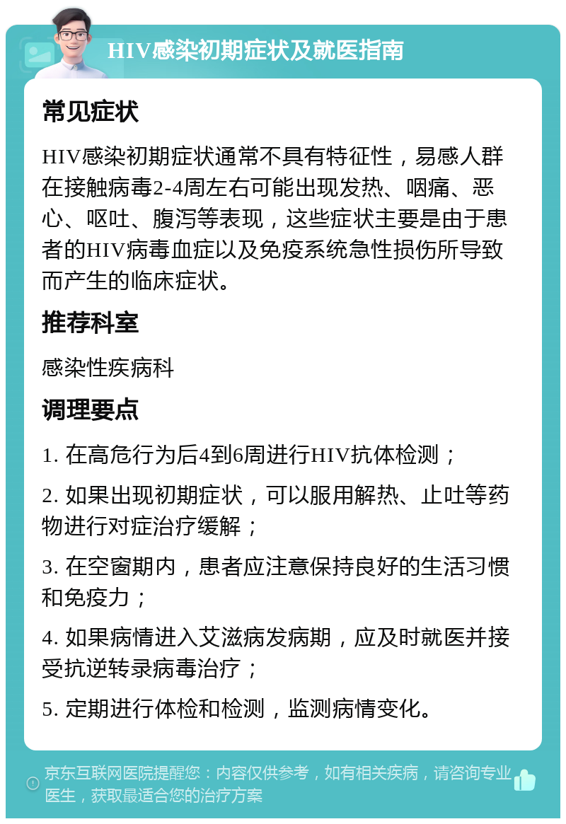 HIV感染初期症状及就医指南 常见症状 HIV感染初期症状通常不具有特征性，易感人群在接触病毒2-4周左右可能出现发热、咽痛、恶心、呕吐、腹泻等表现，这些症状主要是由于患者的HIV病毒血症以及免疫系统急性损伤所导致而产生的临床症状。 推荐科室 感染性疾病科 调理要点 1. 在高危行为后4到6周进行HIV抗体检测； 2. 如果出现初期症状，可以服用解热、止吐等药物进行对症治疗缓解； 3. 在空窗期内，患者应注意保持良好的生活习惯和免疫力； 4. 如果病情进入艾滋病发病期，应及时就医并接受抗逆转录病毒治疗； 5. 定期进行体检和检测，监测病情变化。