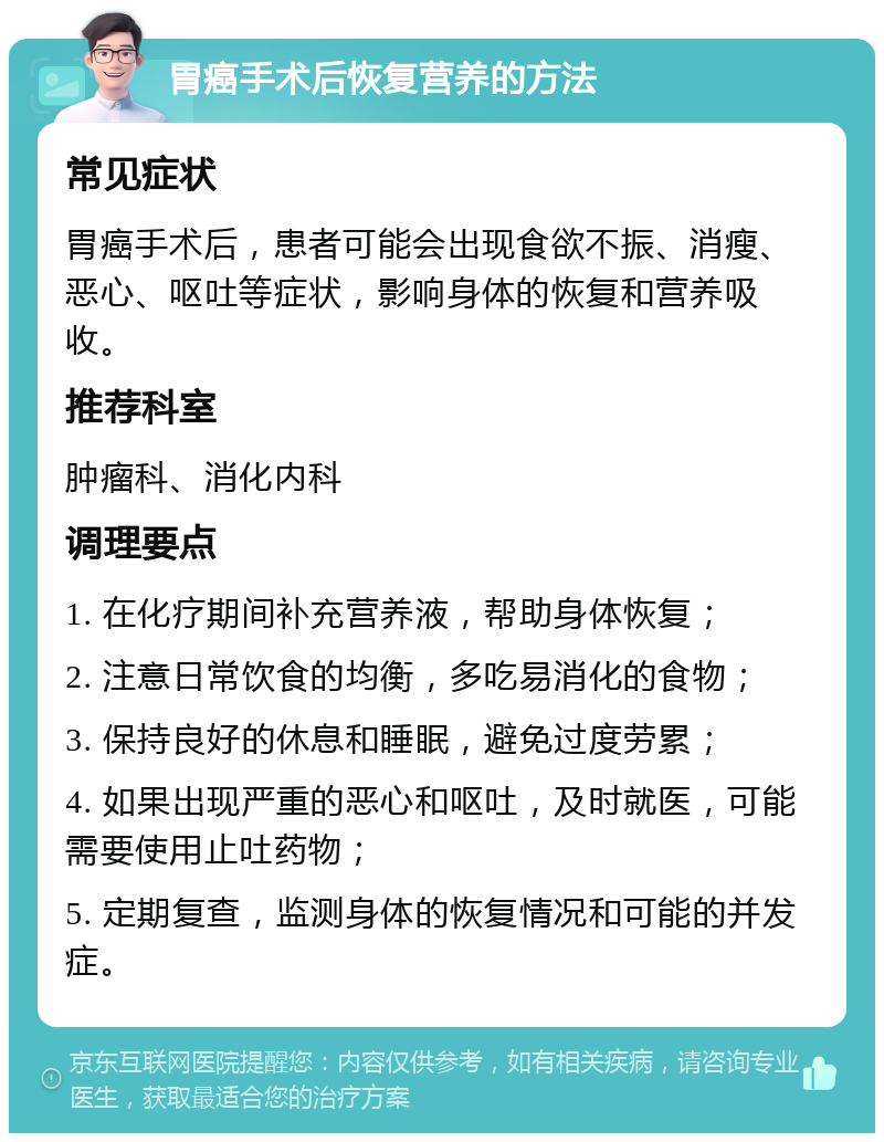 胃癌手术后恢复营养的方法 常见症状 胃癌手术后，患者可能会出现食欲不振、消瘦、恶心、呕吐等症状，影响身体的恢复和营养吸收。 推荐科室 肿瘤科、消化内科 调理要点 1. 在化疗期间补充营养液，帮助身体恢复； 2. 注意日常饮食的均衡，多吃易消化的食物； 3. 保持良好的休息和睡眠，避免过度劳累； 4. 如果出现严重的恶心和呕吐，及时就医，可能需要使用止吐药物； 5. 定期复查，监测身体的恢复情况和可能的并发症。