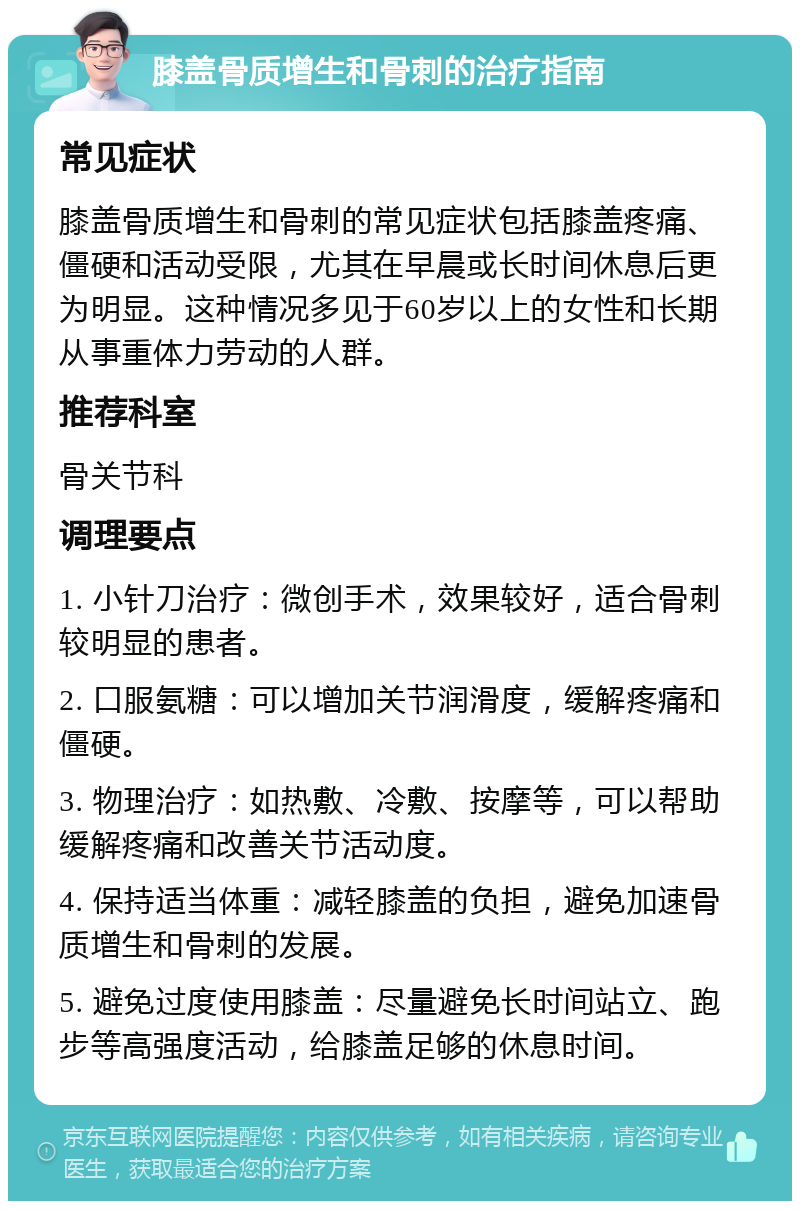 膝盖骨质增生和骨刺的治疗指南 常见症状 膝盖骨质增生和骨刺的常见症状包括膝盖疼痛、僵硬和活动受限，尤其在早晨或长时间休息后更为明显。这种情况多见于60岁以上的女性和长期从事重体力劳动的人群。 推荐科室 骨关节科 调理要点 1. 小针刀治疗：微创手术，效果较好，适合骨刺较明显的患者。 2. 口服氨糖：可以增加关节润滑度，缓解疼痛和僵硬。 3. 物理治疗：如热敷、冷敷、按摩等，可以帮助缓解疼痛和改善关节活动度。 4. 保持适当体重：减轻膝盖的负担，避免加速骨质增生和骨刺的发展。 5. 避免过度使用膝盖：尽量避免长时间站立、跑步等高强度活动，给膝盖足够的休息时间。