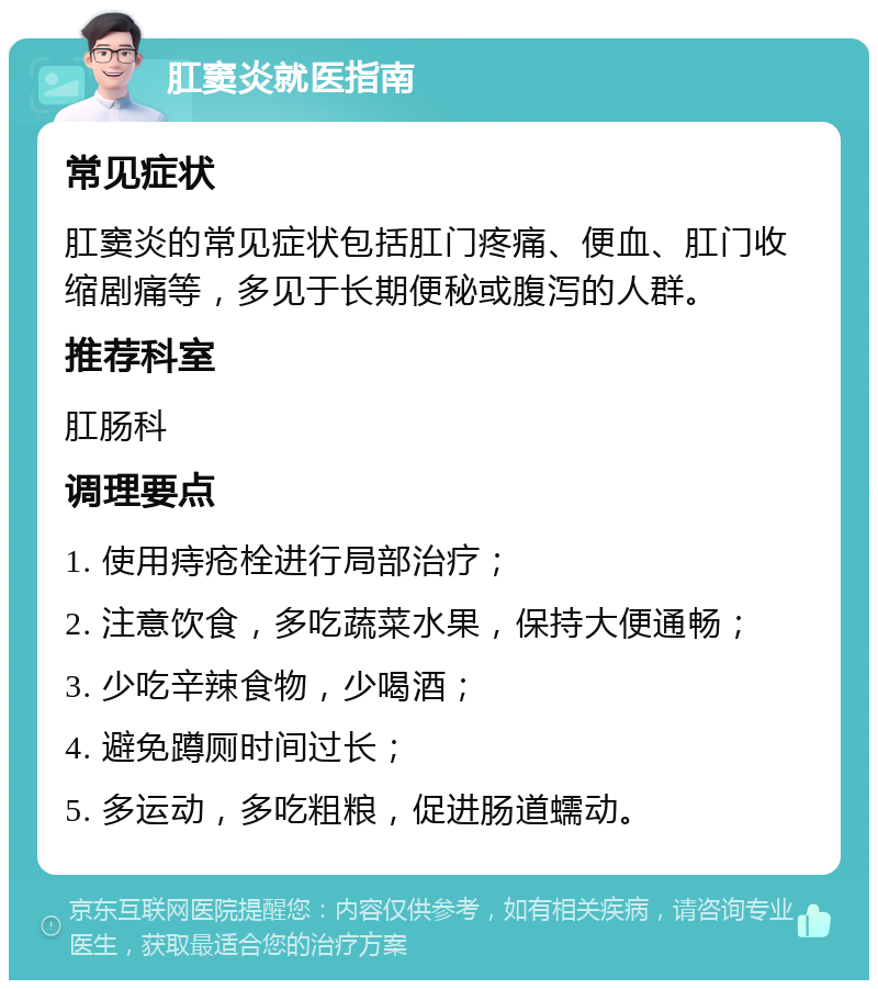 肛窦炎就医指南 常见症状 肛窦炎的常见症状包括肛门疼痛、便血、肛门收缩剧痛等，多见于长期便秘或腹泻的人群。 推荐科室 肛肠科 调理要点 1. 使用痔疮栓进行局部治疗； 2. 注意饮食，多吃蔬菜水果，保持大便通畅； 3. 少吃辛辣食物，少喝酒； 4. 避免蹲厕时间过长； 5. 多运动，多吃粗粮，促进肠道蠕动。